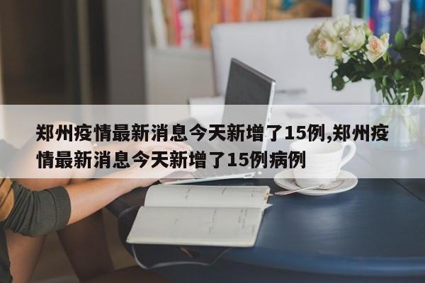 郑州疫情最新消息今天新增了15例,郑州疫情最新消息今天新增了15例病例