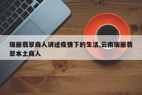 瑞丽翡翠商人讲述疫情下的生活,云南瑞丽翡翠本土商人