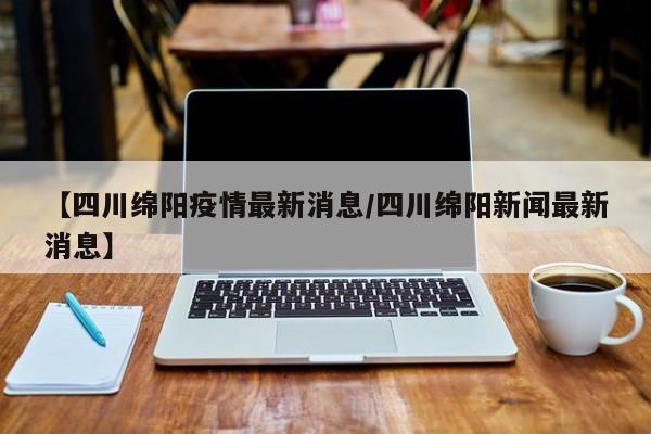 【四川绵阳疫情最新消息/四川绵阳新闻最新消息】