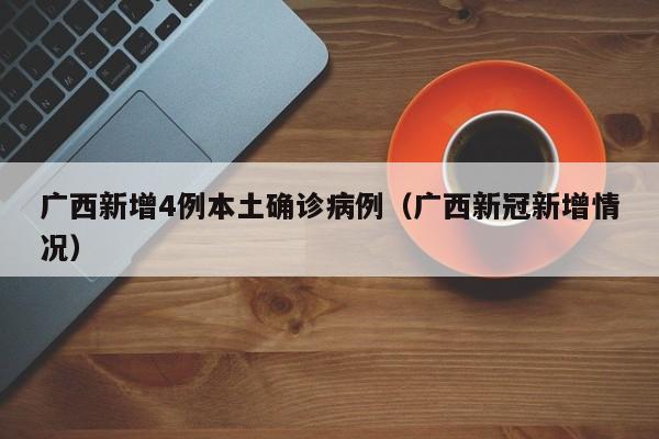 广西新增4例本土确诊病例（广西新冠新增情况）