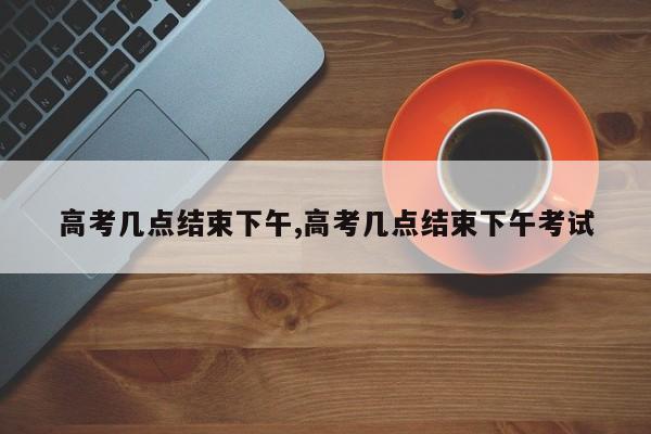 高考几点结束下午,高考几点结束下午考试