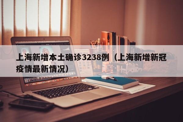上海新增本土确诊3238例（上海新增新冠疫情最新情况）