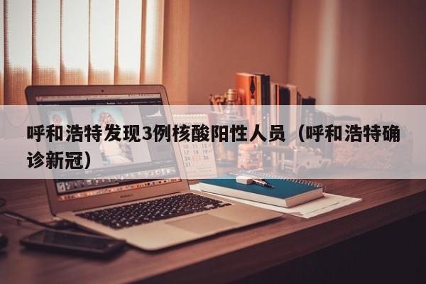 呼和浩特发现3例核酸阳性人员（呼和浩特确诊新冠）