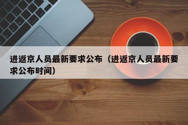 进返京人员最新要求公布（进返京人员最新要求公布时间）