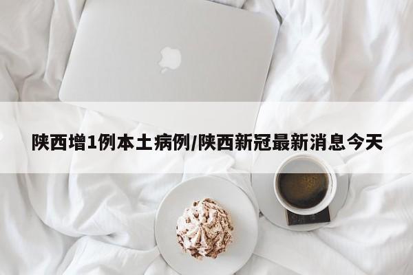 陕西增1例本土病例/陕西新冠最新消息今天