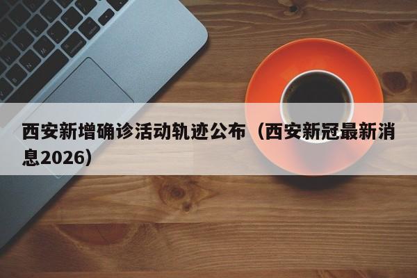 西安新增确诊活动轨迹公布（西安新冠最新消息2026）