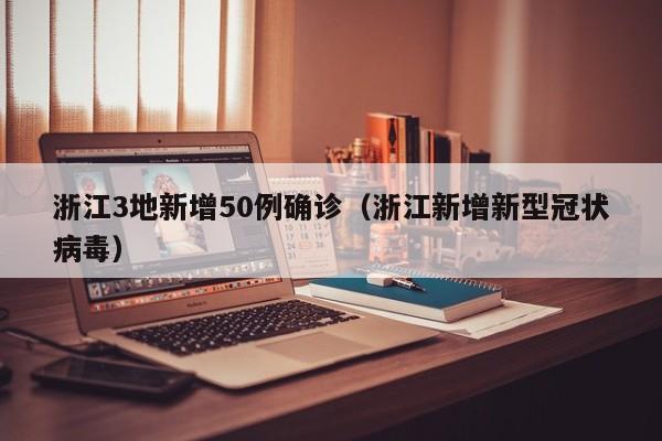浙江3地新增50例确诊（浙江新增新型冠状病毒）