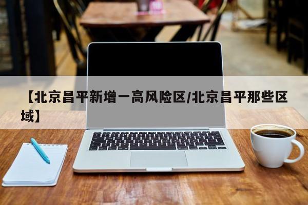 【北京昌平新增一高风险区/北京昌平那些区域】