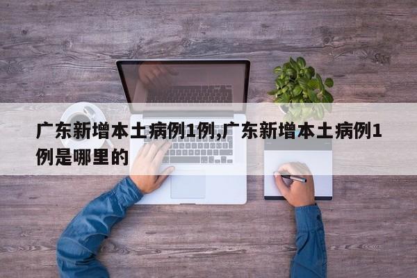 广东新增本土病例1例,广东新增本土病例1例是哪里的