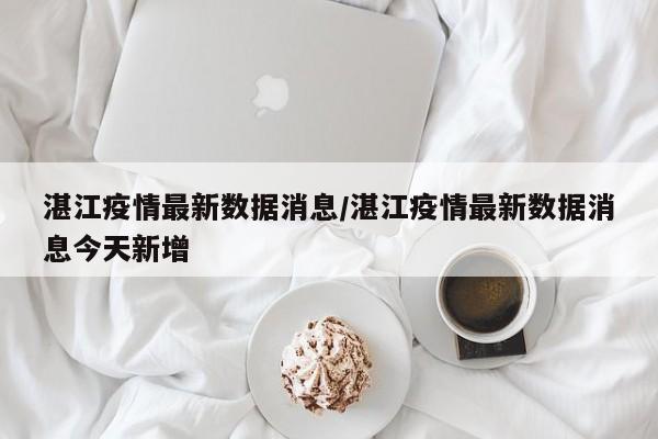 湛江疫情最新数据消息/湛江疫情最新数据消息今天新增