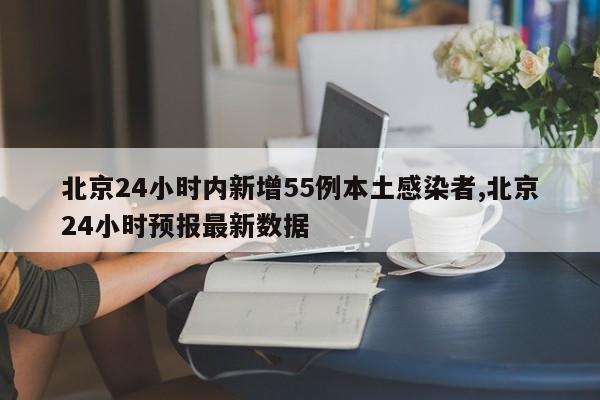 北京24小时内新增55例本土感染者,北京24小时预报最新数据