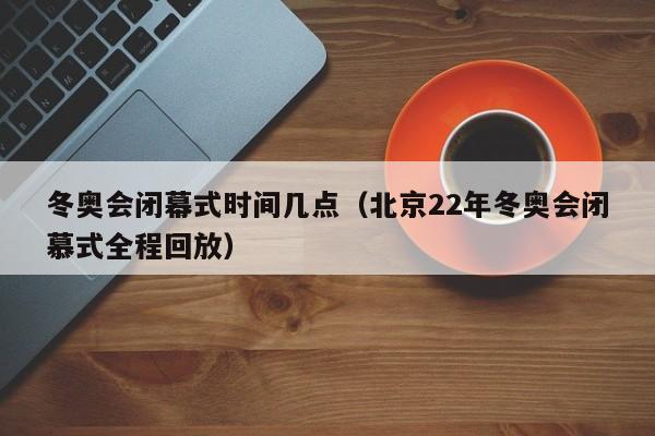 冬奥会闭幕式时间几点（北京22年冬奥会闭慕式全程回放）