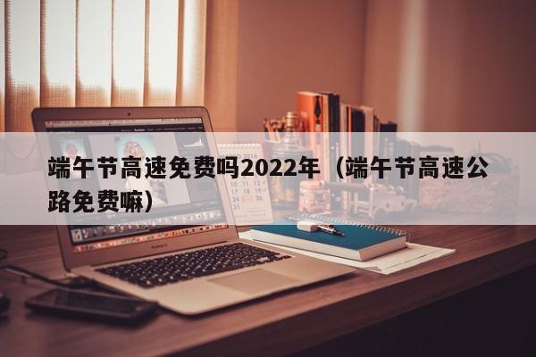 端午节高速免费吗2022年（端午节高速公路免费嘛）