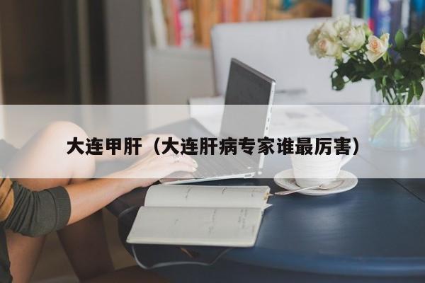 大连甲肝（大连肝病专家谁最厉害）