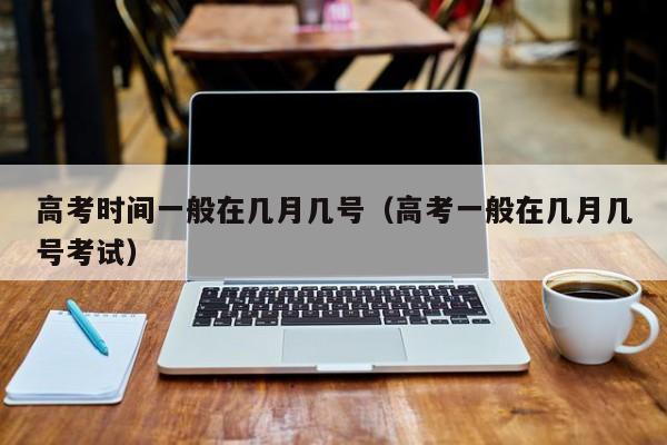 高考时间一般在几月几号（高考一般在几月几号考试）