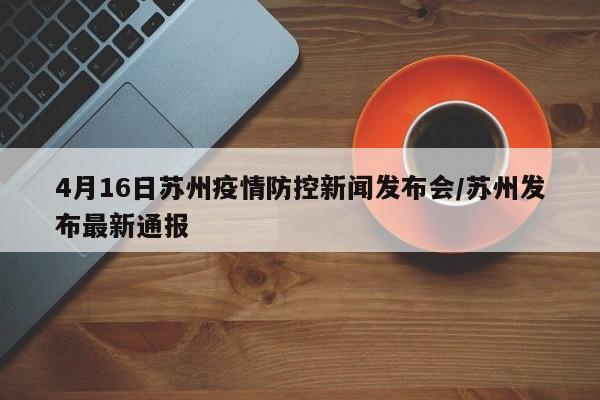 4月16日苏州疫情防控新闻发布会/苏州发布最新通报