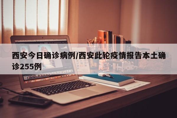 西安今日确诊病例/西安此轮疫情报告本土确诊255例