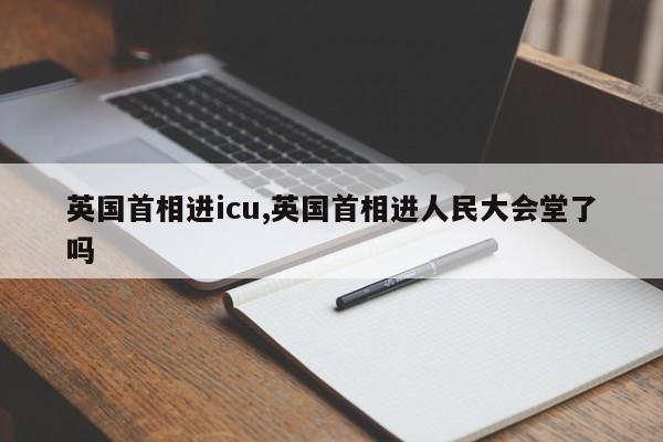 英国首相进icu,英国首相进人民大会堂了吗