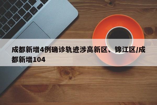 成都新增4例确诊轨迹涉高新区、锦江区/成都新增104