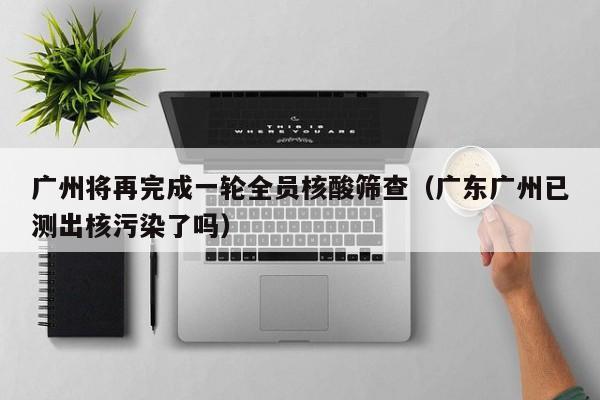 广州将再完成一轮全员核酸筛查（广东广州已测出核污染了吗）