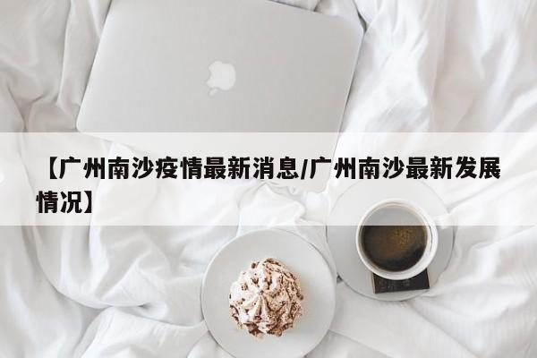 【广州南沙疫情最新消息/广州南沙最新发展情况】