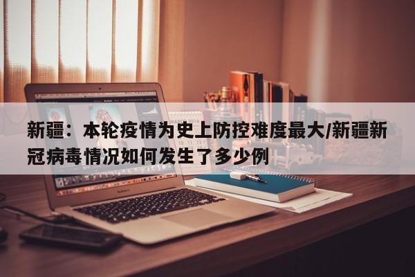 新疆：本轮疫情为史上防控难度最大/新疆新冠病毒情况如何发生了多少例