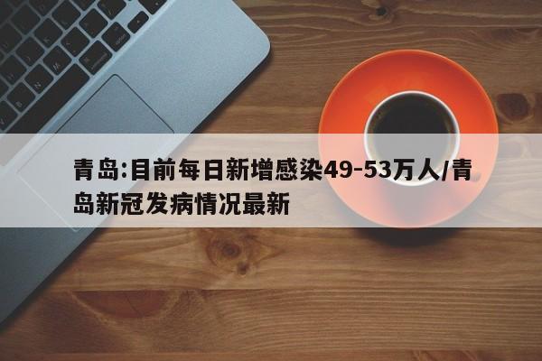 青岛:目前每日新增感染49-53万人/青岛新冠发病情况最新