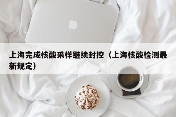 上海完成核酸采样继续封控（上海核酸检测最新规定）