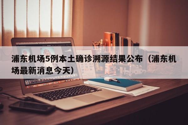 浦东机场5例本土确诊溯源结果公布（浦东机场最新消息今天）
