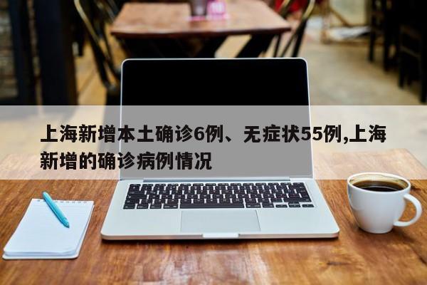 上海新增本土确诊6例、无症状55例,上海新增的确诊病例情况