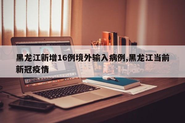 黑龙江新增16例境外输入病例,黑龙江当前新冠疫情