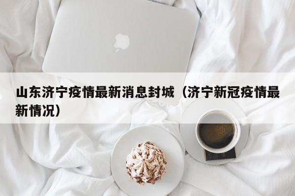 山东济宁疫情最新消息封城（济宁新冠疫情最新情况）