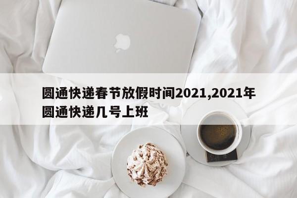 圆通快递春节放假时间2021,2021年圆通快递几号上班