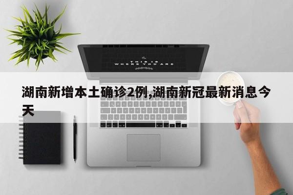 湖南新增本土确诊2例,湖南新冠最新消息今天