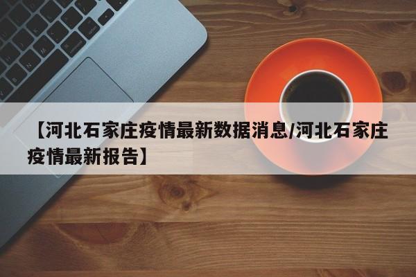【河北石家庄疫情最新数据消息/河北石家庄疫情最新报告】