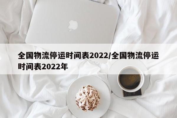 全国物流停运时间表2022/全国物流停运时间表2022年