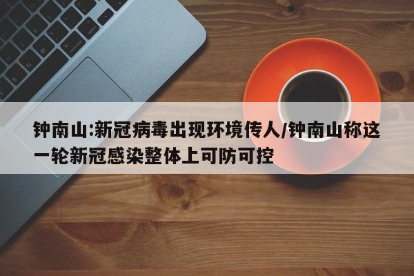 钟南山:新冠病毒出现环境传人/钟南山称这一轮新冠感染整体上可防可控
