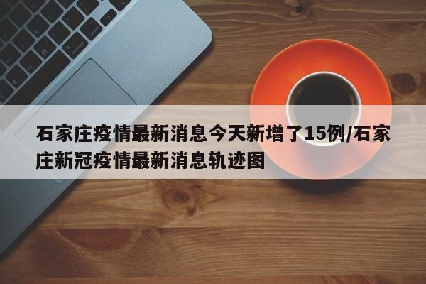 石家庄疫情最新消息今天新增了15例/石家庄新冠疫情最新消息轨迹图