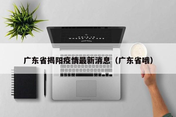 广东省揭阳疫情最新消息（广东省哦）
