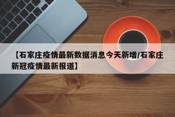 【石家庄疫情最新数据消息今天新增/石家庄新冠疫情最新报道】