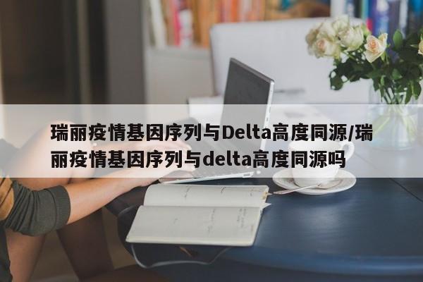瑞丽疫情基因序列与Delta高度同源/瑞丽疫情基因序列与delta高度同源吗