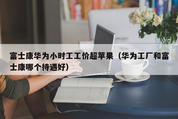 富士康华为小时工工价超苹果（华为工厂和富士康哪个待遇好）