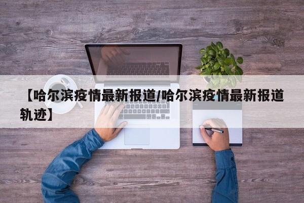 【哈尔滨疫情最新报道/哈尔滨疫情最新报道轨迹】