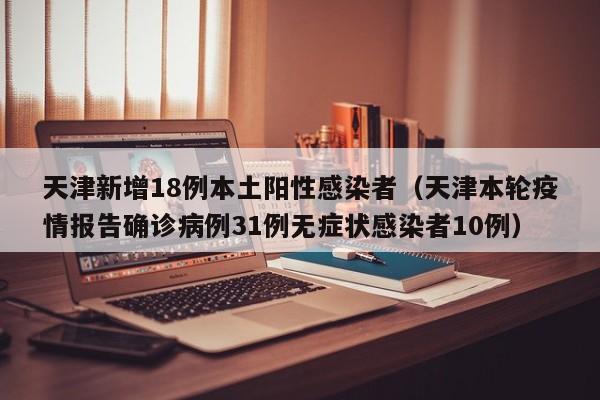 天津新增18例本土阳性感染者（天津本轮疫情报告确诊病例31例无症状感染者10例）