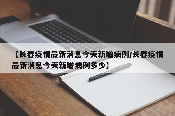 【长春疫情最新消息今天新增病例/长春疫情最新消息今天新增病例多少】