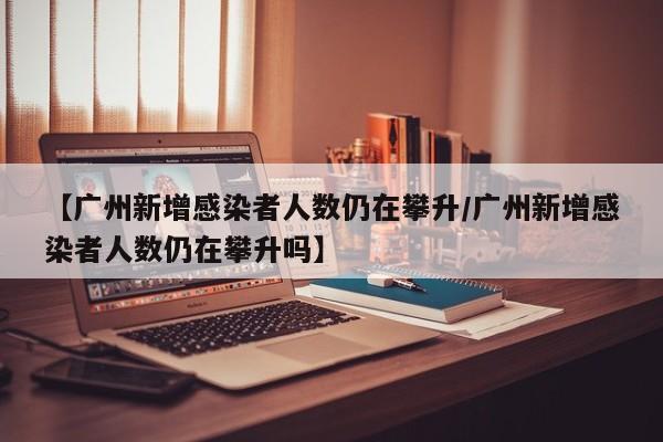 【广州新增感染者人数仍在攀升/广州新增感染者人数仍在攀升吗】