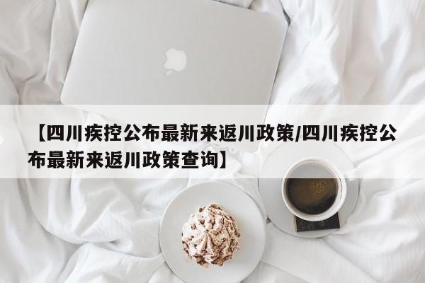 【四川疾控公布最新来返川政策/四川疾控公布最新来返川政策查询】