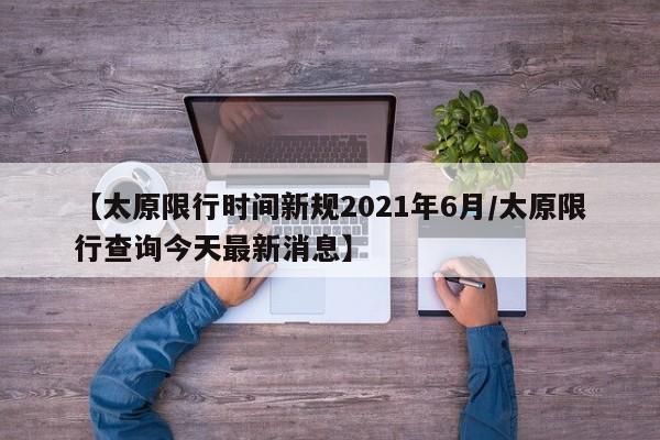 【太原限行时间新规2021年6月/太原限行查询今天最新消息】