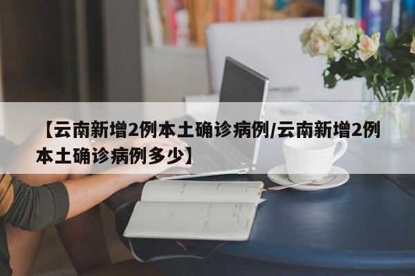 【云南新增2例本土确诊病例/云南新增2例本土确诊病例多少】
