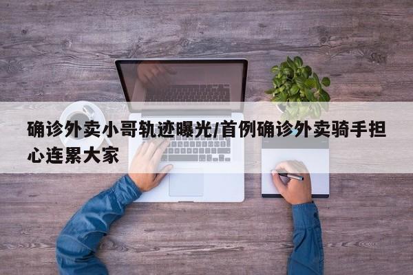 确诊外卖小哥轨迹曝光/首例确诊外卖骑手担心连累大家